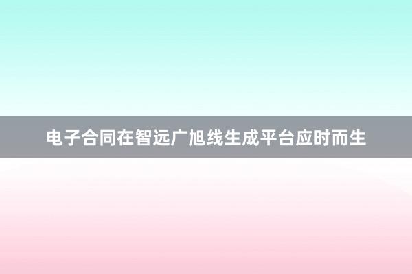 电子合同在智远广旭线生成平台应时而生