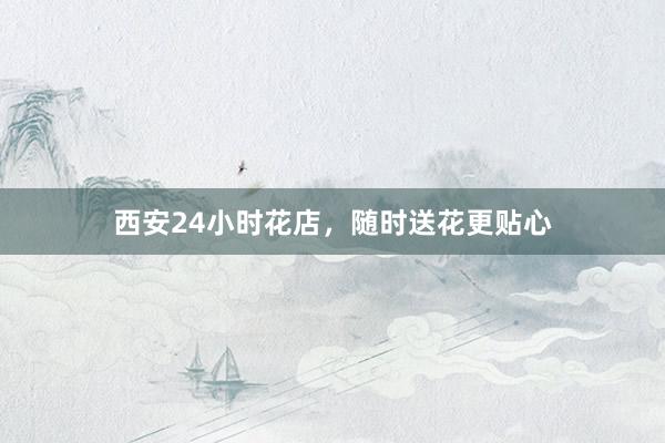 西安24小时花店，随时送花更贴心